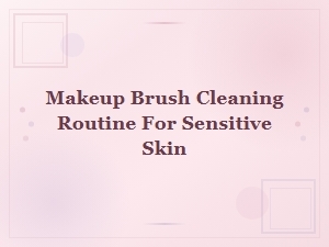 Gentle Makeup Brush Cleaning Routine for Sensitive Skin: Tips and Best Practices
